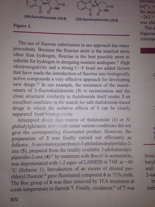 afforded the seco -263。 was obt The a biguous corresp (3闷-fluorothlidomide(MJ) (3S)-fluoro thalidomide ((SJ) Figure 1. The use of fluorine substitution in our approach has many precedents. Because the flourine atom is the smallest atom other than hydrogen, flourine is the best possible atom to substite for hydrogen in designing isosteric analogues. High electronegativity and a strong C-F bond are added factors that have made the introduction of fluorine into biologically active compounds a very effective approach for developing new drugs.12 In our example, the resistance of the enanti- omers of 3-fluorothalidomide (3) to racemization and the close structural similarity to thalidomide itself render 3 an excellent candidate in the search for safe thalidomide-based drugs in which the sedative effects of 1 can be clearly separated from teratogenicity. Attempted direct fluorination of thalidomide (1) or N- phthalylglutamic anhydeide under various conditions did not give the corresponding fluorinated product. However, the preparation of 3 was finally carried out efficiently as follows: N-tert-butoxycarobonyl-3-phthalimidopiperidin-2- one (5), prepared from the readily available 3-phthalimidyl- piperidin-2-one (4)13 by treatment with Boc20 in acetonitrile, from was deprotonated with 1.2 equiv of LiHMDS in THF at -40 butyl °C (Scheme 1). Introduction of an excess of diluted per- and chloryl fluoride 14 gave fluorinated compound 6 in 71% yield. 2-na The Boc room temperature to furnish 7. Finally, oxidation5 of 7 was stab 1572 group of 6 was then removed by TFA treatment at In