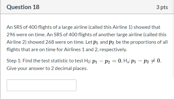 Question 18 3 pts An SRS of 400 flights of a large airline (called this Airline 1) showed that 296 were on time. An SRS of 40
