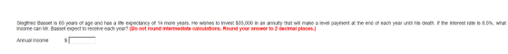 sieg ied Basset is 65 years of age and has a e expectancy o 14 more years. He w nes to invest $3 in an annu t at wil make a le el payment at the end of e Income can Mr. Basset expect to recelve each year? (Do not round intermediate calculations. Round your answer to 2 decimal places.) year his death. the nterest at S·9% what