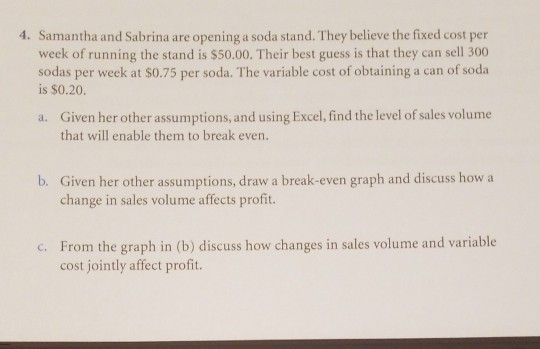4. Samantha and Sabrina are opening a soda stand. They believe the fixed cost per week of running the stand is $50.00. Their best guess is that they can sell 300 sodas per week at $0.75 per soda. The variable cost of obtaining a can of soda is $0.20 Given her other assumptions, and using Excel, find the level of sales volume a. that will enable them to break even. Given her other assumptions, draw a break-even graph and discuss how a change in sales volume affects profit. b. From the graph in (b) discuss how changes in sales volume and variable cost jointly affect profit. c.
