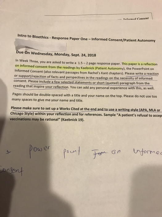 armed Consent Intro to Bioethics -Response Paper One-Informed Consent/Patient Autonomy ue On Wednesday, Monday, Sept. 24, 2018 In Week Three, you are asked to write a 1.5-2 page response paper. This paper is a reflection on informed consent from the readings by Kaebnick (Patient Autonomy), the PowerPoint on ent (also relevant passages from Rachelľs Kant chapters). Please write a reaction or support/rejection of facts and perspectives in the readings on the necessity of informed consent. Please include a few selected statements or short (quoted) paragraph from the that inspire your reflection. You can add any personal experience with this, as wel. Pages should be double-spaced with a title and your name on the top. Please do not use too many spaces to give me your name and title. Please make sure to set up a Works Cited at the end and to use a writing style (APA, MLA or Chicago Style) within your reflection and for references. Sample A patients refusal to accep vaccinations may be rational (Kaebnick 19) Ower