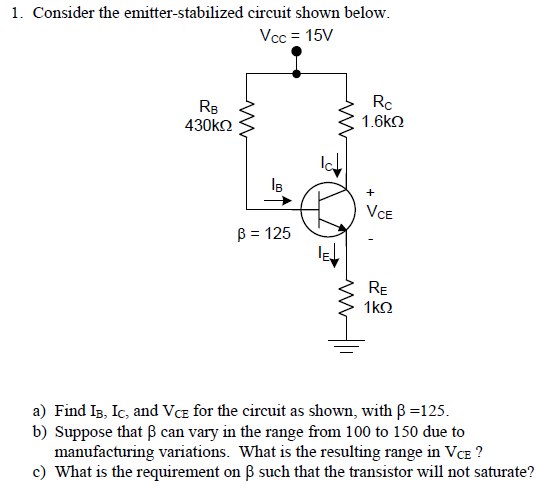 1. Consider the emitter-stabilized circuit shown below Vcc-15V RB 430kΩ Rc 1.6k2 IB β = 125 RE a) Find b, k, and VCE for the circuit as shown, with β = 125 b) Suppose that β can vary in the range from 100 to 150 due to manufacturing variations. What is the resulting range in Vce? c) What is the requirement on β such that the transistor will not saturate?
