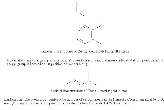 skeletal line structure of 2-ethyl-3-methyl-1-propylbenzene Explanati on: An ethyl group is located at 2nd position and a methyl group is located at 3rd position and a propyl group is located at 1st position on benzene ring skeletal line structure of Trans-4-methylpent-2-ene Explanati on: The rootword is pent- so the number of carbon atoms in the longest carbon chain must be 5. A methyl group is located at 4th position and a double bond is located at 2nd position.