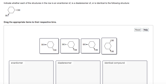 Indicate whether each of the structures in the row is an enantiomer of, is a diastereomer of, or is identical to the following structure: HO Drag the appropriate items to their respective bins Reset Help OH HO HO OH OH OH OH enantiomer diastereomer identical compound