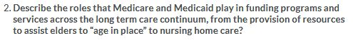 2. Describe the roles that Medicare and Medicaid play in funding programs and services across the long term care continuum, f