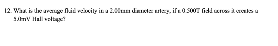 12. What is the average fluid velocity in a 2.00mm diameter artery, if a 0.500T field across it creates a 5.0mV Hall voltage?