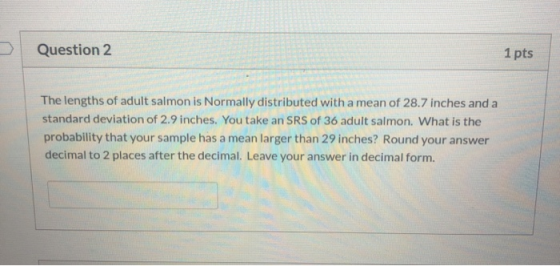 Question 2 1 pts The lengths of adult salmon is Normally distributed with a mean of 28.7 inches and a standard deviation of 2