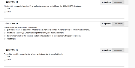 QUESTION 13 0.1 points Save Answer Most public companies audited financial statements are available on the SECs EDGAR database. True False QUESTION 14 0.1 points Save Answer In a financial statement audit, the auditor gathers evidence to determine whether the statements contain material errors or other misstatements. must have a thorough understanding of the entity and its environment. determines whether the financial statements are stated in accordance with specified criteria. All of these QUESTION 15 0.1 points Save Answer An auditor must be competent and have an independent mental attitude True False