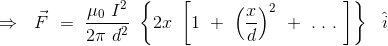 \Rightarrow \ \ \vec{F} \ = \ \frac{\mu_0 \ I^2}{2\pi \ d^2 } \ \left \{ 2x \ \left [1 \ + \ \left (\frac{x}{d} \right )^2 \ + \ . \ . \ . \ \right ] \right \} \ \ \hat{i}