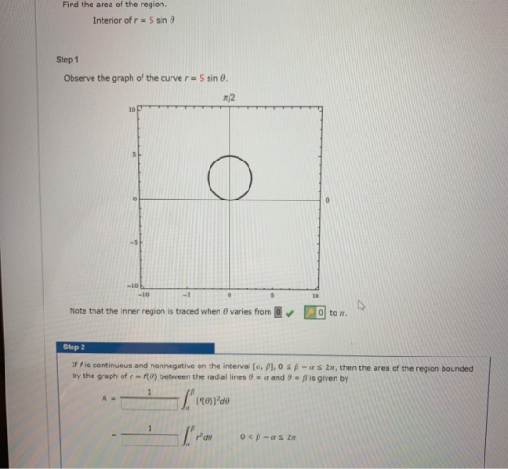 Find the area of the region. Interior of r = 5 sine Step 1 Observe the graph of the curve r = 5 sin 0. /2 10 0 0 -10 -10 0 10