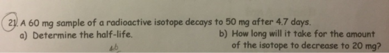 231 A 60 mg sample of a radioactive isotope decays to 50 mg after 4.7 days. a) Determine the half-life. b) How long will it take for the amount of the isotope to decrease to 20 mg?