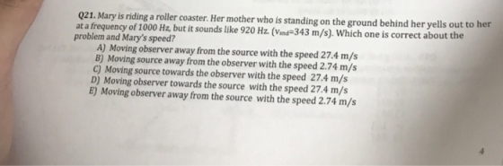 Q21. Mary is riding a roller coaster. Her mother who is standing on the ground behind her yells out to her at a frequency of 1000 Hz, but it sounds like 920 Hz. (Vind343 m/s). Which one is correct about the problem and Marys speed? A) Moving observer away from the source with the speed 27.4 m/s B) Moving source away from the observer with the speed 2.74 m/s C) Moving source towards the observer with the speed 27.4 m/s D) Moving observer towards the source with the speed 27.4 m/s E) Moving observer away from the source with the speed 2.74 m/s