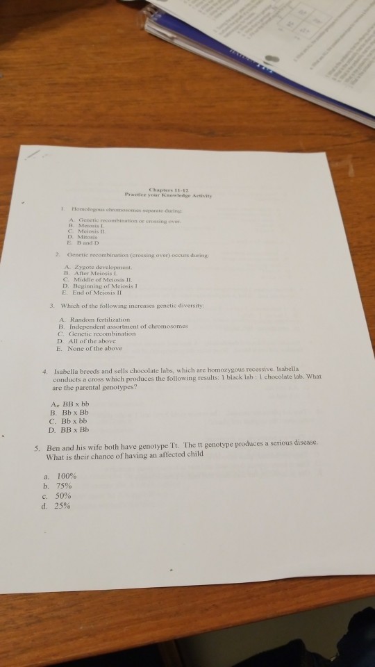 Chapters 11-12 Practice your Knowledge Activity separate daring or crossitig over C Mciosis n. D Mitosis E. B and D 2. Cienetic recombination (crossing o ver) oocurs during A. Zygote development B. After Meiosis 1 C. Middle of Meiosis II D. Beginning of Mciosis 1 E. End of Meiosis II 3. Which of the following increases genetic diversity A. Random fertilization B. Independent assortment of chromosomes C. Genetic recombination D. All of the above E. None of the above Isabella breeds and sells chocolate labs, which are homozygous recessive. Isabella conducts a cross which produces the following results: 1 black lab: 1 chocolate lab. What are the parental genotypes? 4. Ar BB x bb B. Bbx Bb C. Bb x bb D. BB x Bb The tt genotype produces a serious disease. Ben and his wife both have genotype Tt. What is their chance of having an affected child 5. a. b. e. d. 100% 75% 50% 25%