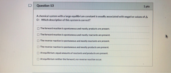Question 13 1 pts Achemical system with a large equilibrium constant is usually associated with negative values of A G. Which
