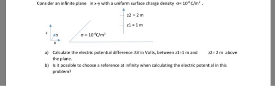 Consider an infinite plane in x-y with a uniform surface charge density σ-10°C/m2 . σ = 10t/m2 22- 2 m above Calculate the electric potential difference AV in Volts, between z1-1 m and the plane. Is it possible to choose a reference at infinity when calculating the electric potential in this problem? a) b)