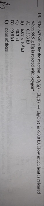 15. The AH value for the reaction KO,(g ) +Hg() HgO(s ) is -90.8 kJ. How much heat is released when 66.9 g Hg is reacted with