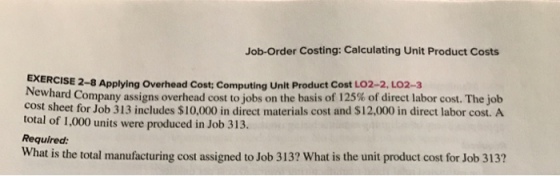 Job-Order Costing: Calculating Unit Product Costs EXERCISE Applying overhead cost computingUnit cost Lo2-2, LO2-3 ewhard Company assigns overhead cost to jobs on the basis of 125% of direct labor cost. The job cost sheet for Job 313 includes $10,000 in direct materials cost and $12,000 in direct labor cost. A total of 1,000 units were produced in Job 313. Required: What is the total manufacturing cost assigned to Job 313? What is the unit product cost for Job 313?