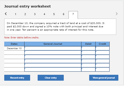 Journal entry worksheet < 1 2 3 4 5 6 7 On December 10, the company acquired a tract of land at a cost of $20,000. It paid $2