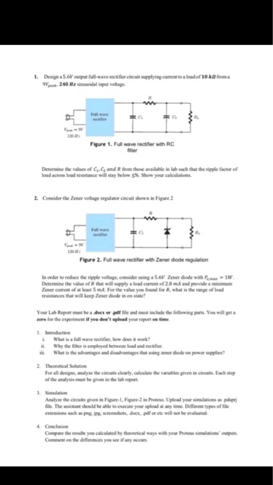 Design a5.6V output full-wave recth fier cincuit supplying current to a load of 10 kD froma Figure 1. Full wave rectifier with RC tter Determine the values of C, and R from those available in lab such that the rigple factor of kad across I udreustancc will stay belows% saw your calculat ns Consider the Zener volage reulator cincuit shown in Figure2 Figure 2. Full wave rectifier with Zener diode regulation In onder to redace the ripple voltage, consider using a S.ev Zener diade with P 1W Desemne value of R that will supply a?adanem of 2.8 mA and provide a minimum Zener cunent of at least SmA Fer the value yu found for R, what is the range of load resistances that will keep Zener diode in on stae ts. ?? will get a Your Lab Raport must be.dan er .pdf file and mol mclude ág foll wung rere for the experiment if you dest upload your pont time Incroduction What is a full wave rectifier, how does it work Why the her is employed hetween load and rectfie What is the adantages and disahantages that wsing nener diode on powe supplies 2 Theoretical Selution For all desigs analyne the cincuits clearly, calloulne the variablesven in iuits Eah sep of the analysis musil be given in the lab report Analyne the circuits given in Fipure-1,Figure-2 in Protous Upload your simulations a pd file. The ansistant sould be able to escueyour spload at ny time. Diferent types of fde estemum ?:h apV-jpy, screen hes, doa pdf or etc will not be evaluated Compare the results you calculated by theoretical ways with your Proteus simlations outs Comment on the diffiornces you see if any occurs
