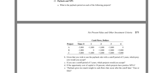 23. Payback and NP a. What is the payback period on each of the following projects? Net Present Value and Other Investment Criteria 371 Cash Flows, Dellars Project Time: 1 5,000 1,000 000 3,000 1,000 1,000 2,000 3,000 5.000 1.000 1.000 3000 +5,000 b. Given that you wish to use the payback rule with a cutoff period of 2 years, which proj- ects would you accept e. If you use a cutoff period of 3 years, which projects would you accept? d. If the opportunity cost of capital is 10 percent, which projects have positive NPVs? Payback gives too much weight to cash flows that occur after the cutoff date. True or alse?