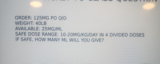 ORDER: 125MG PO QID WEIGHT: 40LB AVAILABLE: 25MG/ML SAFE DOSE RANGE: 10-20MG/KG/DAY IN 4 DIVIDED DOSES IF SAFE, HOW MANY ML W