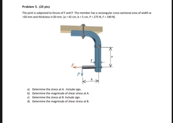 Problem 5. (20 pts) The joint is subjected to forces of F and P. The member has a rectangular cross-sectional area of width w 50 mm and thickness t 20 mm. [a 42 cm, b-5 cm, P- 275 N, F 190 N] a) Determine the stress at A. Include sign. b) Determine the magnitude of shear stress at A c) Determine the stress at B. Include sign. d) Determine the magnitude of shear stress at B.