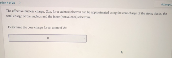 stion 4 of 28 > Attempt The effective nuclear charge, Zef for a valence electron can be approximated using the core charge of