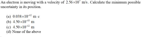 An electron is moving with a velocity of 2.56x10 m/s. Calculate the minimum possible uncertainty in its position. (a) 0.038x101 m c (b) 4.50 x10-10 m (c) 4.50 x101 m (d) None of the above