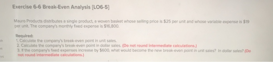 Exercise 6-6 Break-Even Analysis (L06-5] Mauro Products distributes a single product, a woven basket whose selling price is $