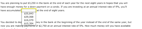 You are planning to put $3,250 in the bank at the end of each year for the next eight years in hopes that you will have enough money for a down payment on a condo. If you are investing at an annual interest rate of 9%, youll have accumulatedat the end of eight years. $35,843 $39,068 $16,070 You decided to dep $15,304 in now you are making payments of $2,750 at an annual interest rate of 5%. How much money will you have available ney in the bank at the beginning of the year instead of the end of the same year, but