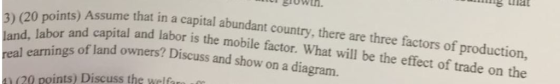 20 Doints) Assume that in a capital abundant country, there are three factors of production, r and capital and labor is the mobile factor. What will be the effect of trade on the 3) ( of land owners? Discuss and show on a diagram. e welfre 41 (20 points) Discuss th