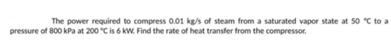 The power required to compress 0.01 kg/s of steam from a saturated vapor state at 50 °C toa pressure of 800 kPa at 200 °C is 6 kW. Find the rate of heat transfer from the compressor.