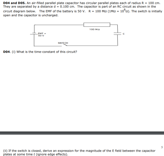 D04 and D05. An air-filled parallel plate capacitor has circular parallel plates each of radius R = 100 cm. They are separated by a distance d = 0.100 cm. The capacitor is part of an RC circuit as shown in the circuit diagram below. The EMF of the battery is 50 V. R = 100 ΜΩ (1ΜΩ = 10 Ω). The switch is initially open and the capacitor is uncharged. 100 MS2 EMF so V SWIT CH DO4. (i) What is the time-constant of this circuit? (ii) If the switch is closed, derive an expression for the magnitude of the E field between the capacitor plates at some time t (ignore edge effects).