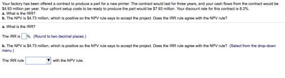 Your factory has been offered a contract to produce a part for a new printer. The contract would last for three years, and your cash flows from the contract would be $4.93 million per year. Your upfront setup costs to be ready to produce the part would be $7.93 million. Your discount rate for this contract is 8.2%. a. What is the IRR? b. The NPV is $4.73 million, which is positive so the NPV rule says to accept the project. Does the IRR rule agree with the NPV rule? a. What is the IRR? The IRR is %. (Round to two decimal places.) b. The NPV is $4.73 million, which is positive so the NPV rule says to accept the project. Does the IRR rule agree with the NPV rule? (Select from the drop-down menu.) with the NPV rule.