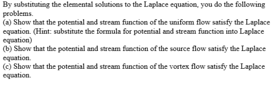 By substituting the elemental solutions to the Laplace equation, you do the following problems (a) Show that the potential and stream function of the uniform flow satisfy the Laplace equation. (Hint: substitute the formula for potential and stream function into Laplace equation) (b) Show that the potential and stream function of the source flow satisfy the Laplace equation. hat the potential and stream function of the vortex flow satisfy the Laplace equation.