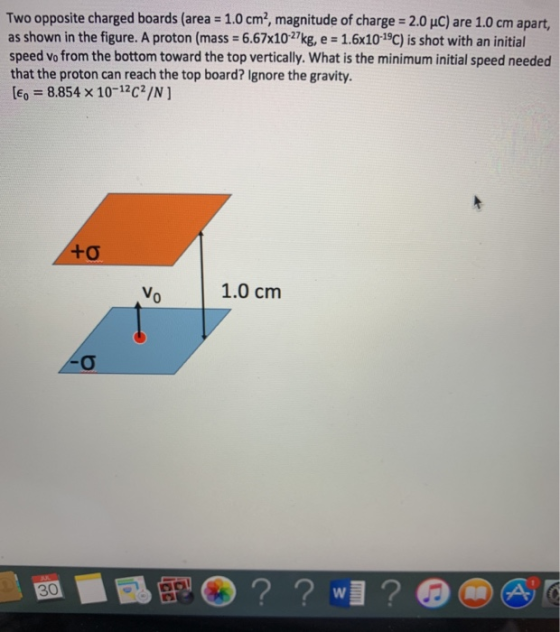 Two opposite charged boards (area = 1.0 cm², magnitude of charge = 2.0 uC) are 1.0 cm apart, as shown in the figure. A proton