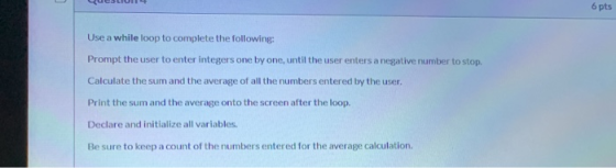 6 pts Use a while loop to complete the following: Prompt the user to enter integers one by one, until the user enters a negat