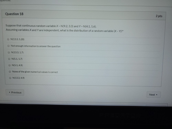 Question 18 2 pts Suppose that continuous random variable X-N(9.2.3.3) and Y - N(4.1.1.6). Assuming variables X and Y are ind