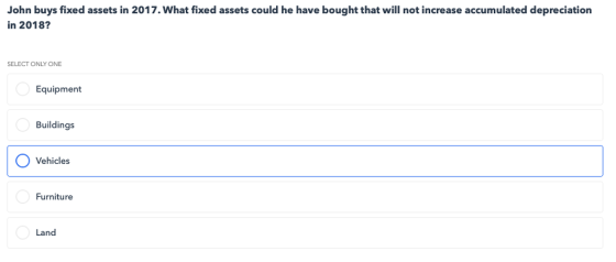 John buys fixed assets in 2017. What fixed assets could he have bought that will not increase accumulated depreciation in 2018? SELECT ONLY ONE Equipment Buildings O Vehicles Furniture Land