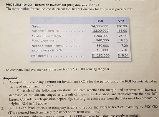 PROBLEM 10-20 Return on Investment (ROI) Analysis LO 10-1 The contribution format income statement for Huerra Company for las