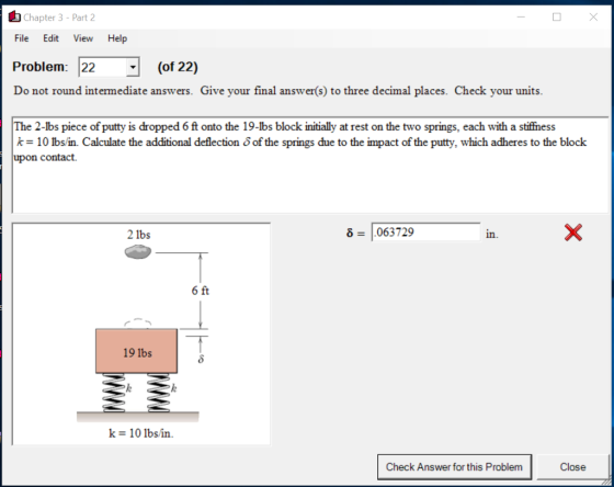 Chapter 3-Part 2 File Edit View Help Problem: 22 (of 22) Do not round intermediate answers. Give your final answer(s) to three decimal places. Check your units. The 2-lbs piece of putty is dropped 6 ft onto the 19-lbs block initially at rest on the two springs, each with a stiffness k= 10 lbsin. Calculate the additional deflection δ of the springs due to the impact of the putty, which adheres to the block upon contact. 2 1bs δ = 1.063729 in. fit 19 1bs k = 10 lbs in. Check Answer for this Problem Close