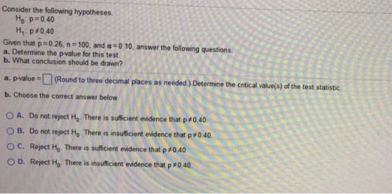 Consider the following hypotheses. Ho: p=0.40 Hp#0.40 Given that p=0.26, n = 100, and a =0.10, answer the following questions