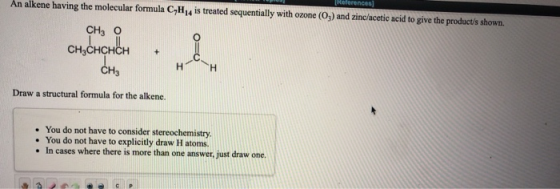 An alkene having the molecular formula C H 4 is treated sequentially with ozone (O) and zinc/acetic acid to give the products