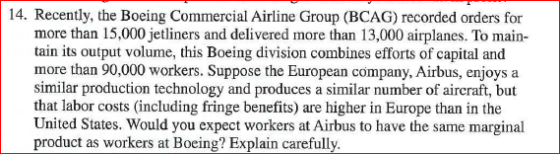 14. Recently, the Boeing Commercial Airline Group (BCAG) recorded orders for more than 15,000 jetliners and delivered more than 13,000 airplanes. To main- tain its output volume, this Boeing division combines efforts of capital and more than 90,000 workers. Suppose the European company, Airbus, enjoys a similar production technology and produces a similar number of aircraft, but that labor costs (including fringe benefits) are higher in Europe than in the United States. Would you expect workers at Airbus to have the same marginal product as workers at Boeing? Explain carefully