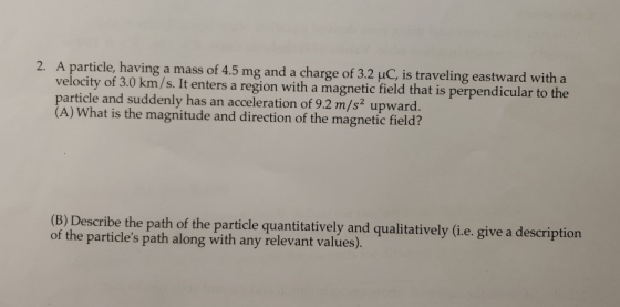 2. A particle, having a mass of 4.5 mg and a charge of 3.2 uC, is traveling eastward with a velocity of 3.0 km/s. It enters a