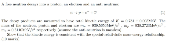 A free neutron decays into a proton, an election and an anti neutrino The decay products are m mass of the neutron, proton and electron are mn-939.5656MeV/c2 , mp-938.2723MeV/c2 , me 0.5110MeV/c2 respectively (assume the anti-neutrino is massless) easured to have total kinetic energy of K-0.781?0.005MeV, The Show that the kinetic energy is consistent with the special-relativistic mass-energy relationship (10 marks)