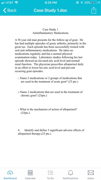 AT&T 8:25 PM Back Case Study 1.doc Case Study 1 A 58 year old man presents for the follow-up of gout. He has had multiple episodes of gouty arthritis, primarily in the great toe. Each episode has been successfully treated wit oral anti-inflammatory medications. He takes no medications regularly and has a normal physical examination today. Laboratory studies following his last episode showed an elevated uric acid level and normal renal function. The physician prescribes allopurinol daily in an effort to lower his uric acid level and prevent recurring gout episodes. I. Name 2 medications or 2 groups of medications that are used in the treatment of acute gout? (25 pts.) 2. Name 2 medications that are used in the treatment of chronic gout? (25pts.) 3. What is the mechanism of action of allopurinol? (25pts.) 4. Identify and define 3 significant adverse effects of allopurinol therapy.(25 pts.) Dashboard Calendar To Do Notifications Inbox