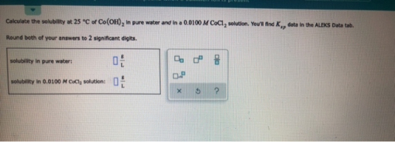 Calculate the solubility at 25°C of Co(OH), in pure water and in a 0.0100 M COCI, solution. Youll find K,, data in the ALEKS