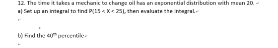 12. The time it takes a mechanic to change oil has an exponential distribution with mean 20· + a) Set up an integral to find P(15 < X < 25), then evaluate the integral.+ 4 b) Find the 40th percentile