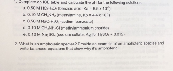 1. Complete an ICE table and calculate the pH for the following solutions. a. 0.50 M HC,H,O2 (benzoic acid, Ka = 6.5 x 10) b.